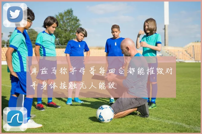 库兹马称字母哥每回合都能摧毁对手身体接触无人能敌