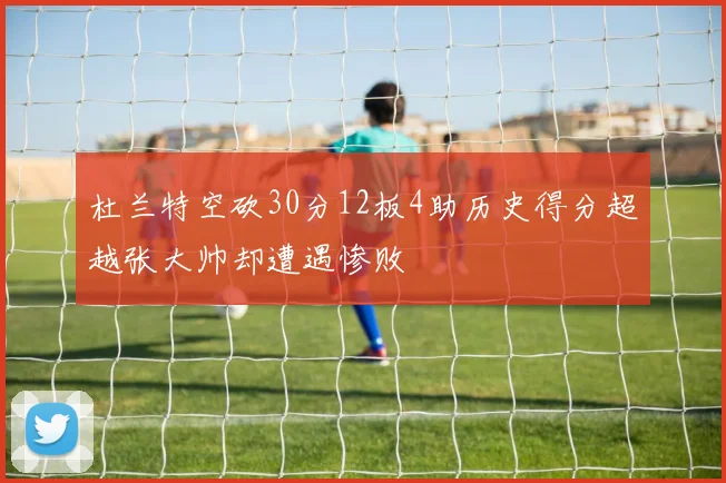 杜兰特空砍30分12板4助历史得分超越张大帅却遭遇惨败