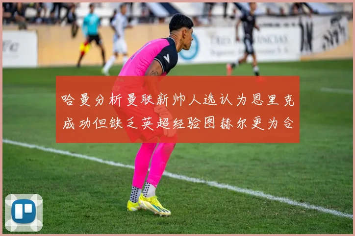 哈曼分析曼联新帅人选认为恩里克成功但缺乏英超经验图赫尔更为合适