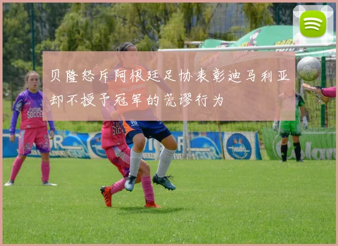 贝隆怒斥阿根廷足协表彰迪马利亚却不授予冠军的荒谬行为