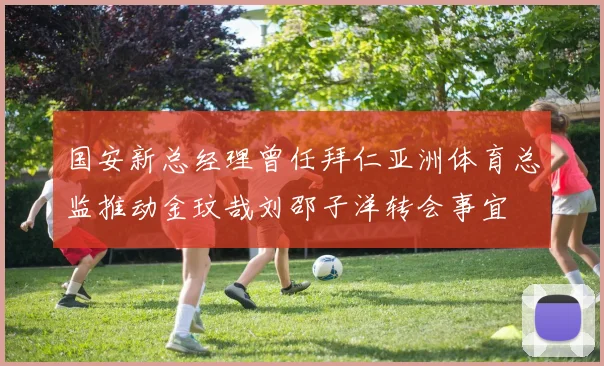 国安新总经理曾任拜仁亚洲体育总监推动金玟哉刘邵子洋转会事宜