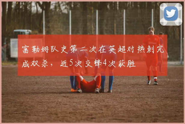 富勒姆队史第二次在英超对热刺完成双杀，近5次交锋4次获胜