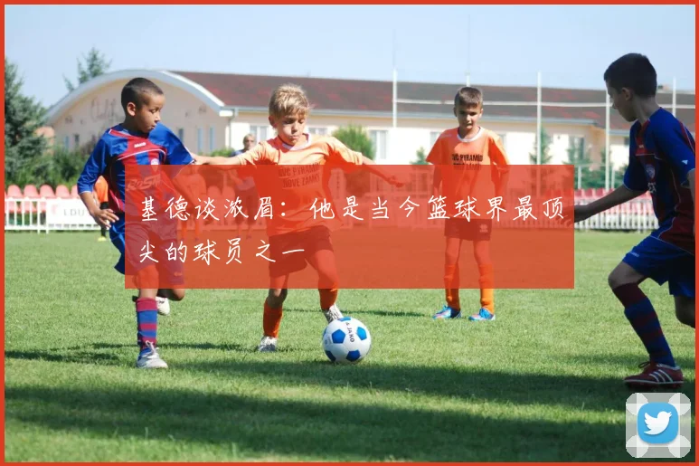 基德谈浓眉：他是当今篮球界最顶尖的球员之一