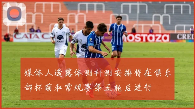 媒体人透露体测补测安排将在俱乐部杯前和常规赛第五轮后进行