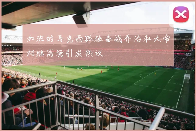加班的马克西孤独奋战乔治和大帝相继离场引发热议