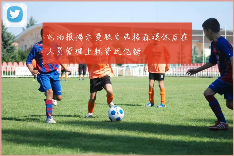 电讯报揭示曼联自弗格森退休后在人员管理上耗资近亿镑