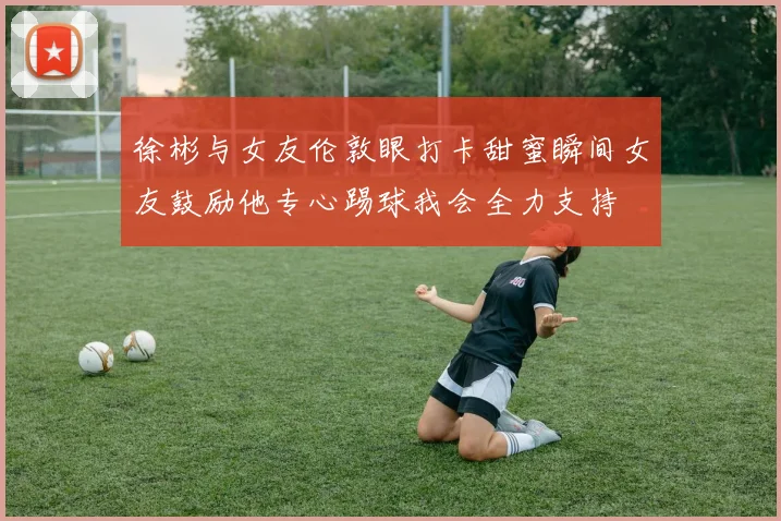 徐彬与女友伦敦眼打卡甜蜜瞬间女友鼓励他专心踢球我会全力支持