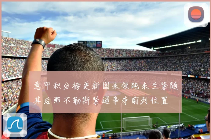 意甲积分榜更新国米领跑米兰紧随其后那不勒斯紧逼争夺前列位置