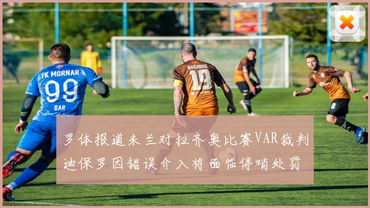 罗体报道米兰对拉齐奥比赛VAR裁判迪保罗因错误介入将面临停哨处罚
