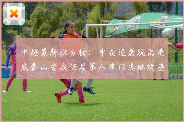 中超最新积分榜：申花逆袭脱离垫底泰山苦战仍居第八津门虎继续垫底陷入困境