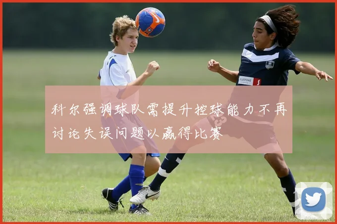 科尔强调球队需提升控球能力不再讨论失误问题以赢得比赛