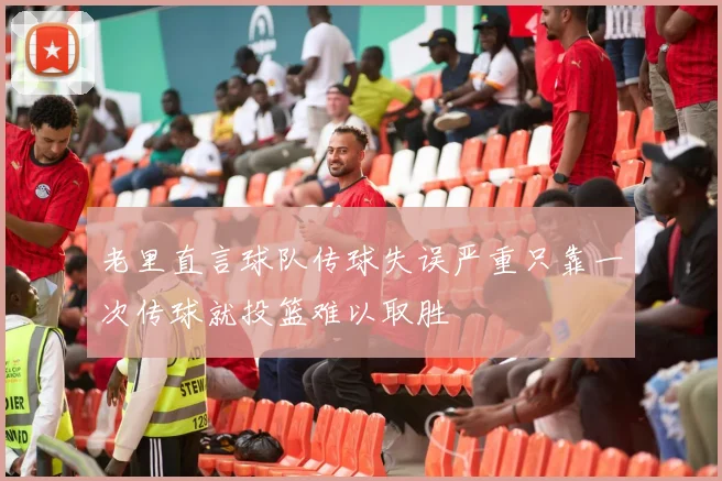 老里直言球队传球失误严重只靠一次传球就投篮难以取胜