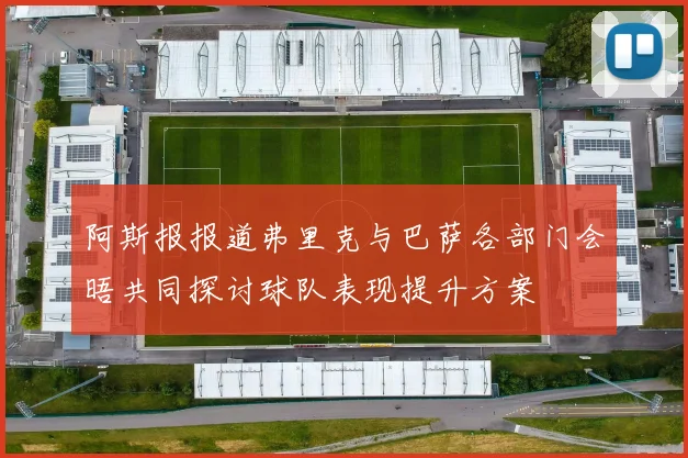 阿斯报报道弗里克与巴萨各部门会晤共同探讨球队表现提升方案