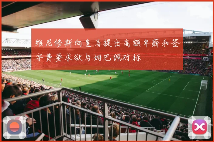 维尼修斯向皇马提出高额年薪和签字费要求欲与姆巴佩对标