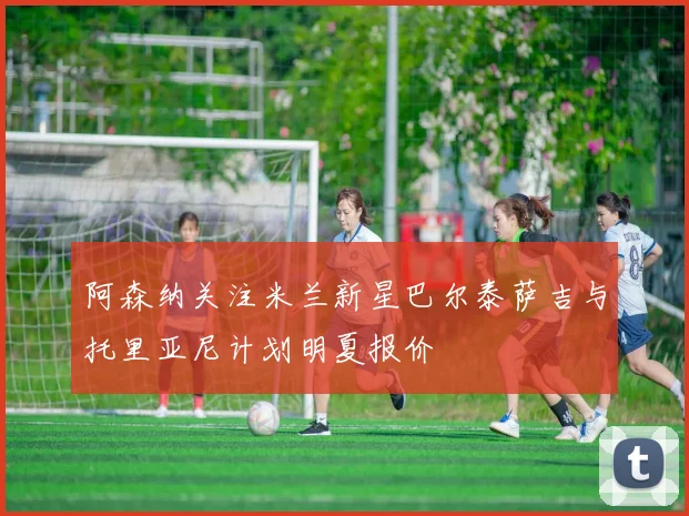 阿森纳关注米兰新星巴尔泰萨吉与托里亚尼计划明夏报价