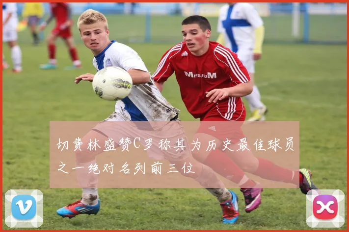 切费林盛赞C罗称其为历史最佳球员之一绝对名列前三位