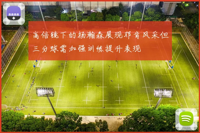 高倍镜下的杨瀚森展现邓肯风采但三分球需加强训练提升表现