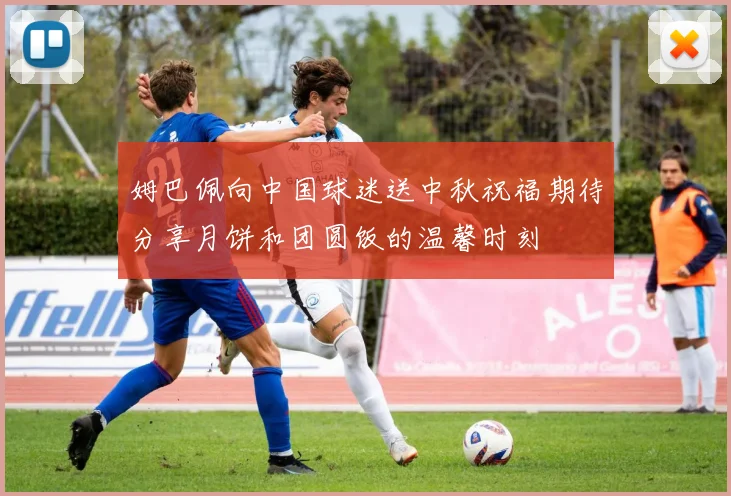姆巴佩向中国球迷送中秋祝福期待分享月饼和团圆饭的温馨时刻