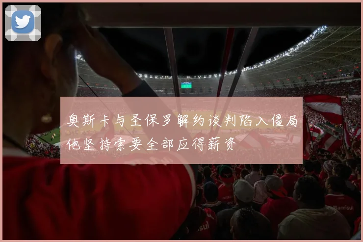 奥斯卡与圣保罗解约谈判陷入僵局他坚持索要全部应得薪资