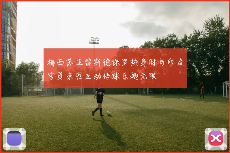 梅西苏亚雷斯德保罗热身时与印度官员亲密互动传球乐趣无限