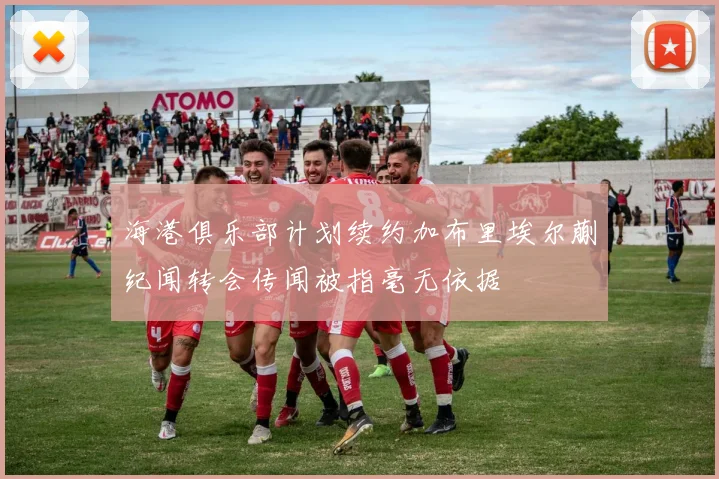 海港俱乐部计划续约加布里埃尔蒯纪闻转会传闻被指毫无依据