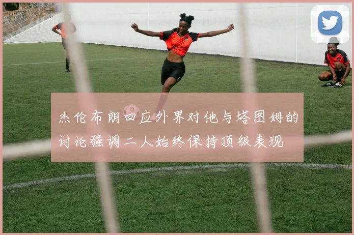 杰伦布朗回应外界对他与塔图姆的讨论强调二人始终保持顶级表现