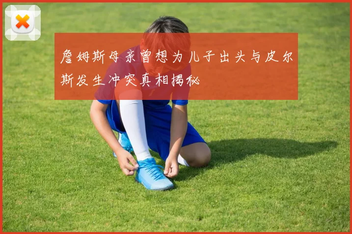 詹姆斯母亲曾想为儿子出头与皮尔斯发生冲突真相揭秘