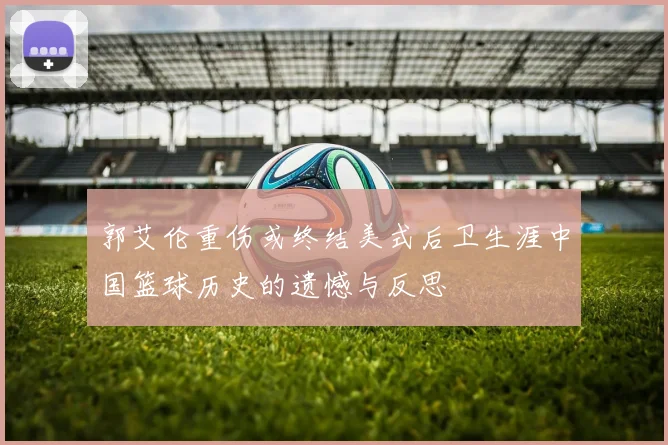 郭艾伦重伤或终结美式后卫生涯中国篮球历史的遗憾与反思