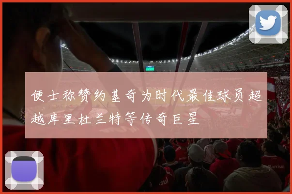 便士称赞约基奇为时代最佳球员超越库里杜兰特等传奇巨星