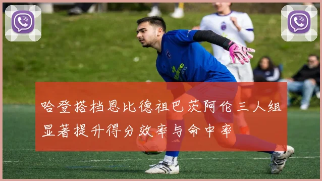 哈登搭档恩比德祖巴茨阿伦三人组显著提升得分效率与命中率