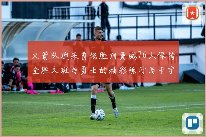 火箭队迎来首场胜利费城76人保持全胜文班与勇士的精彩练习马卡宁创下新纪录