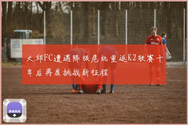 大邱FC遭遇降级危机重返K2联赛十年后再度挑战新征程